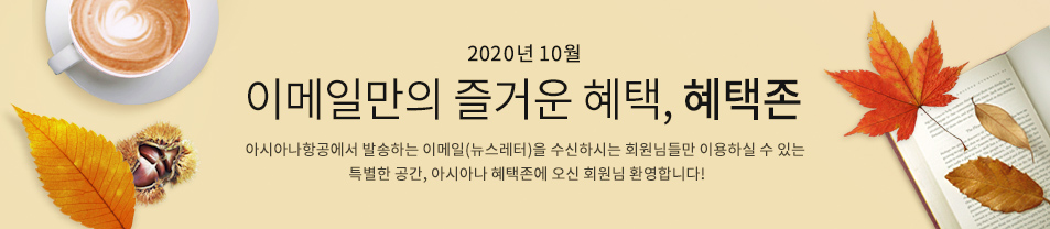 2020. 10월 이메일만의 즐거운 혜택 혜택존 아시아나항공에서 발송하는 이메일을 수신하시는 회원님들만 이용하실 수 있는 특별한 공간, 아시아나 혜택존에 오신 회원님 환영합니다.
