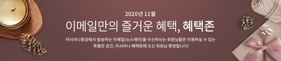 2020. 11월 이메일만의 즐거운 혜택 혜택존 아시아나항공에서 발송하는 이메일을 수신하시는 회원님들만 이용하실 수 있는 특별한 공간, 아시아나 혜택존에 오신 회원님 환영합니다.