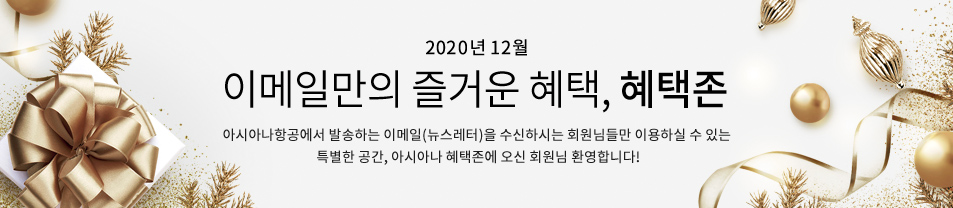 2020. 12월 이메일만의 즐거운 혜택 혜택존 아시아나항공에서 발송하는 이메일을 수신하시는 회원님들만 이용하실 수 있는 특별한 공간, 아시아나 혜택존에 오신 회원님 환영합니다.