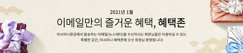 2021. 01월 이메일만의 즐거운 혜택 혜택존 아시아나항공에서 발송하는 이메일을 수신하시는 회원님들만 이용하실 수 있는 특별한 공간, 아시아나 혜택존에 오신 회원님 환영합니다.