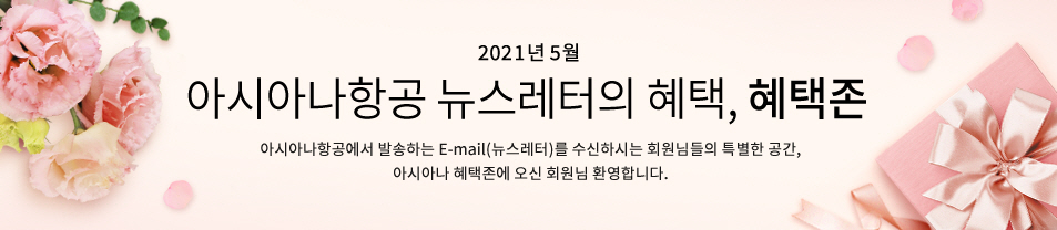 2021. 5월 이메일만의 즐거운 혜택 혜택존 아시아나항공에서 발송하는 이메일을 수신하시는 회원님들만 이용하실 수 있는 특별한 공간, 아시아나 혜택존에 오신 회원님 환영합니다.