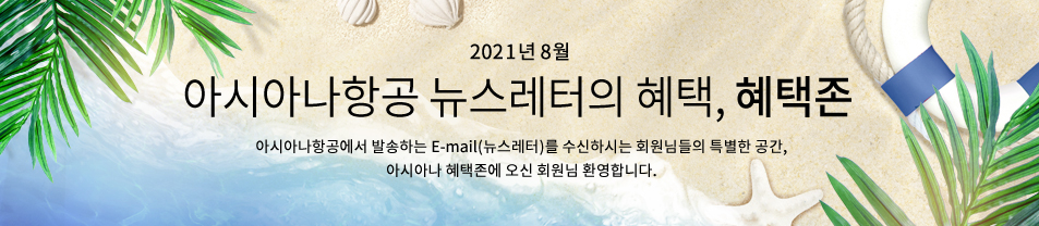 2021. 8월 이메일만의 즐거운 혜택 혜택존 아시아나항공에서 발송하는 이메일을 수신하시는 회원님들만 이용하실 수 있는 특별한 공간, 아시아나 혜택존에 오신 회원님 환영합니다.